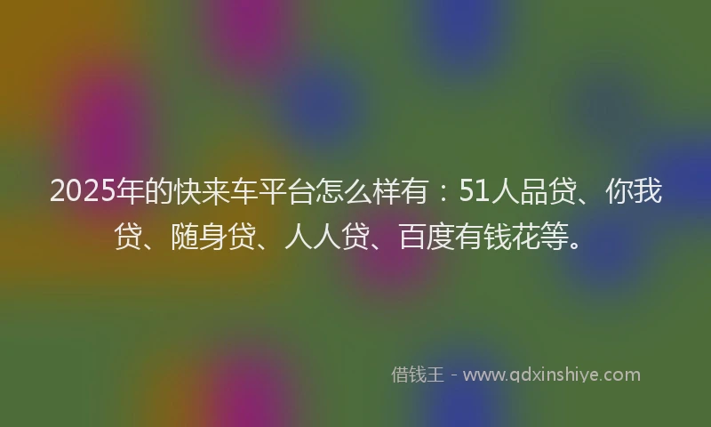 2025年的快来车平台怎么样有：51人品贷、你我贷、随身贷、人人贷、百度有钱花等。