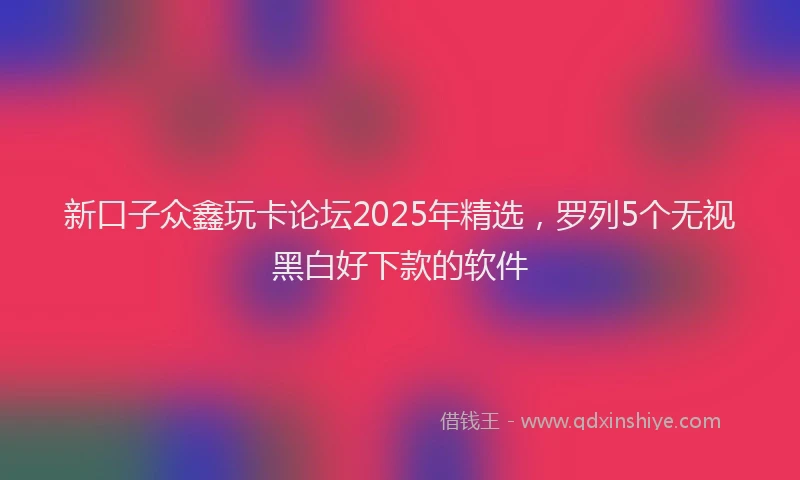 新口子众鑫玩卡论坛2025年精选，罗列5个无视黑白好下款的软件