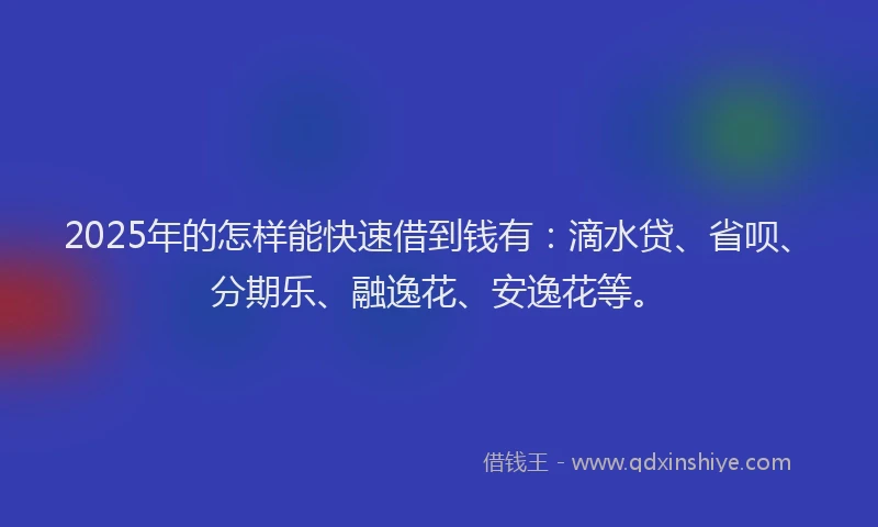 2025年的怎样能快速借到钱有：滴水贷、省呗、分期乐、融逸花、安逸花等。