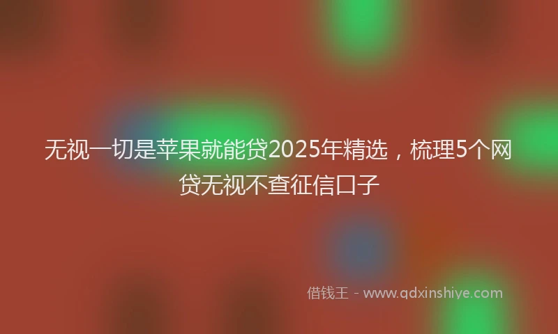 无视一切是苹果就能贷2025年精选，梳理5个网贷无视不查征信口子