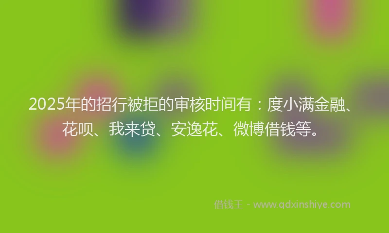 2025年的招行被拒的审核时间有：度小满金融、花呗、我来贷、安逸花、微博借钱等。