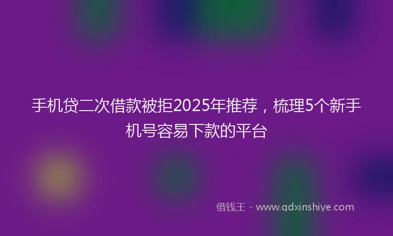 手机贷二次借款被拒2025年推荐，梳理5个新手机号容易下款的平台