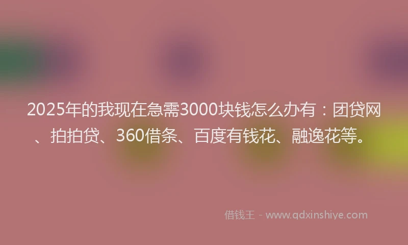 2025年的我现在急需3000块钱怎么办有：团贷网、拍拍贷、360借条、百度有钱花、融逸花等。