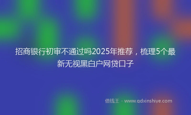 招商银行初审不通过吗2025年推荐，梳理5个最新无视黑白户网贷口子