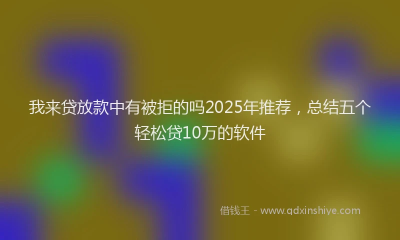 我来贷放款中有被拒的吗2025年推荐，总结五个轻松贷10万的软件