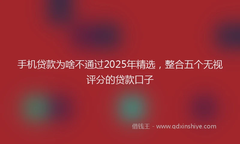 手机贷款为啥不通过2025年精选，整合五个无视评分的贷款口子