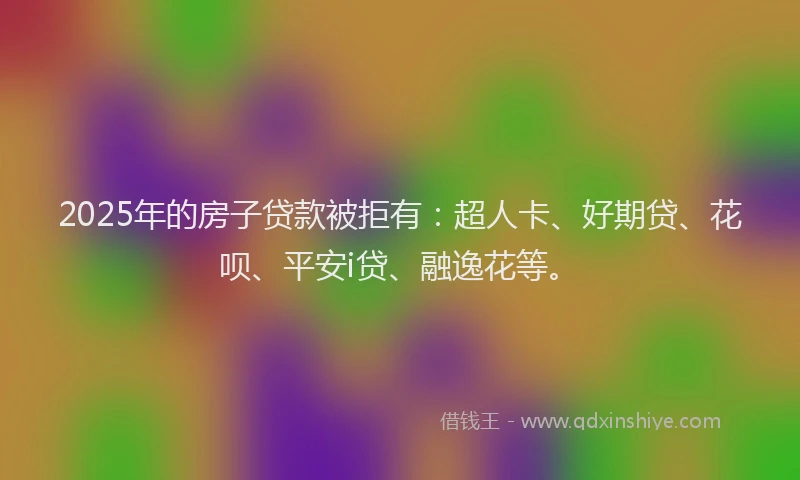 2025年的房子贷款被拒有：超人卡、好期贷、花呗、平安i贷、融逸花等。