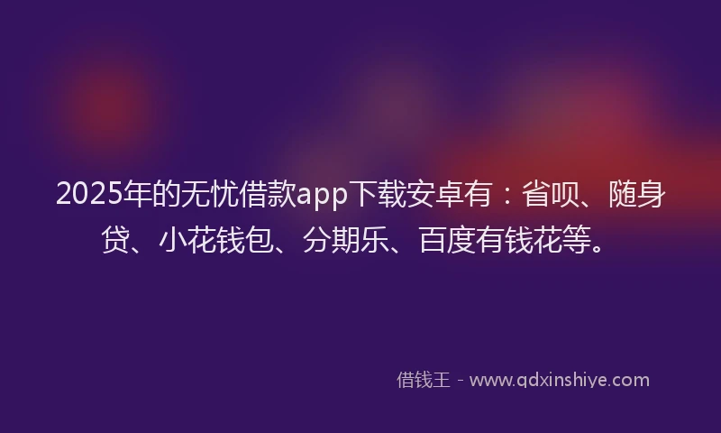 2025年的无忧借款app下载安卓有：省呗、随身贷、小花钱包、分期乐、百度有钱花等。