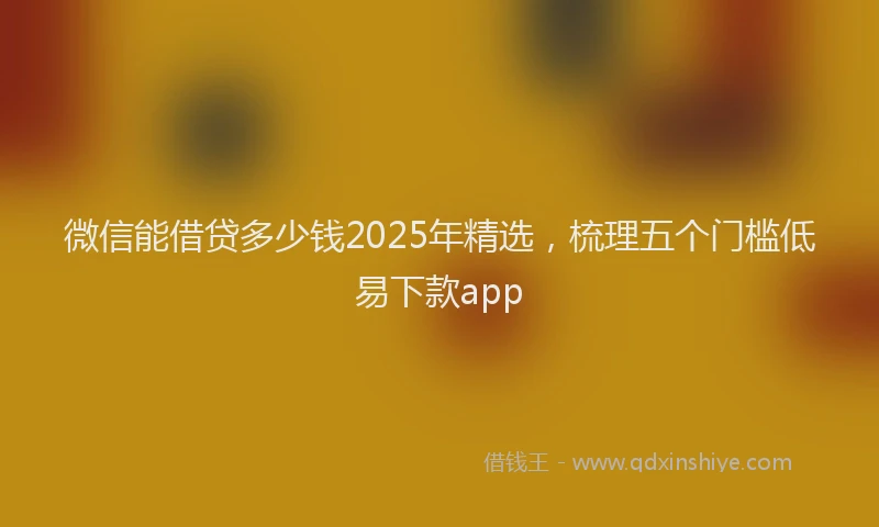 微信能借贷多少钱2025年精选，梳理五个门槛低易下款app