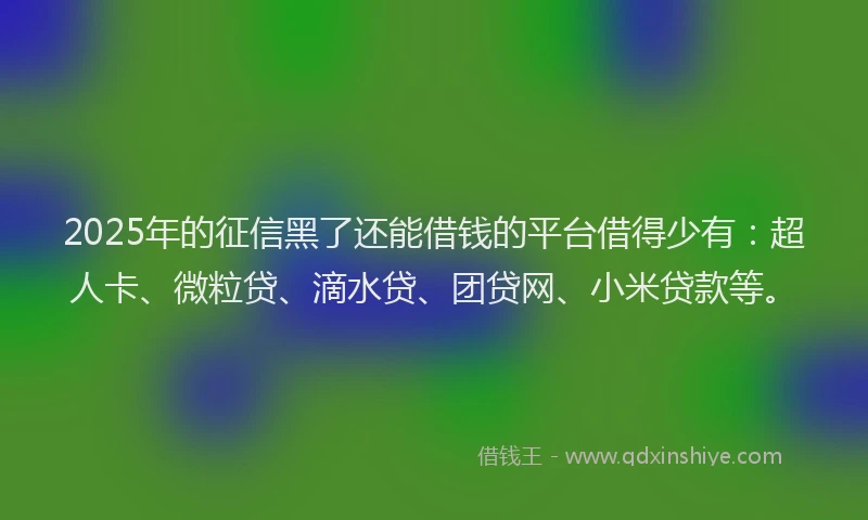 2025年的征信黑了还能借钱的平台借得少有：超人卡、微粒贷、滴水贷、团贷网、小米贷款等。