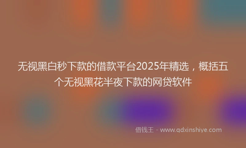 无视黑白秒下款的借款平台2025年精选，概括五个无视黑花半夜下款的网贷软件
