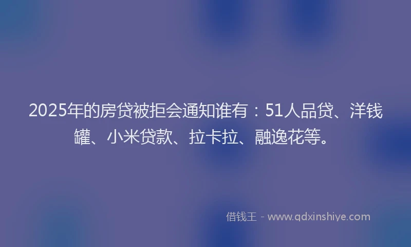 2025年的房贷被拒会通知谁有：51人品贷、洋钱罐、小米贷款、拉卡拉、融逸花等。