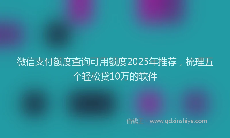 微信支付额度查询可用额度2025年推荐，梳理五个轻松贷10万的软件