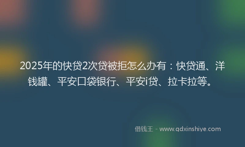 2025年的快贷2次贷被拒怎么办有：快贷通、洋钱罐、平安口袋银行、平安i贷、拉卡拉等。