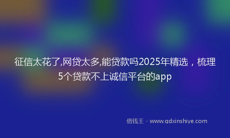 征信太花了,网贷太多,能贷款吗2025年精选，梳理5个贷款不上诚信平台的app