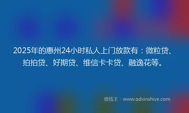2025年的惠州24小时私人上门放款有：微粒贷、拍拍贷、好期贷、维信卡卡贷、融逸花等。