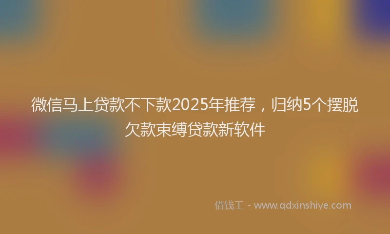 微信马上贷款不下款2025年推荐，归纳5个摆脱欠款束缚贷款新软件