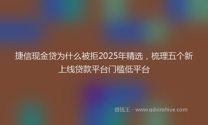 捷信现金贷为什么被拒2025年精选，梳理五个新上线贷款平台门槛低平台