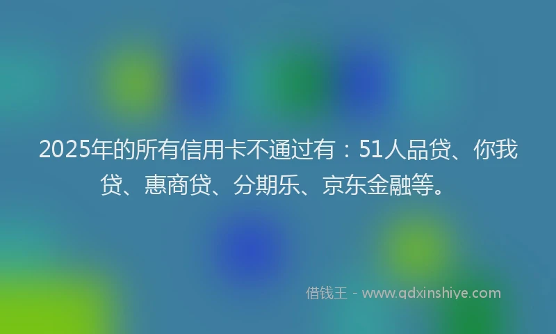 2025年的所有信用卡不通过有：51人品贷、你我贷、惠商贷、分期乐、京东金融等。