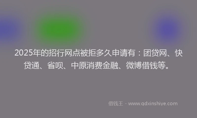 2025年的招行网点被拒多久申请有：团贷网、快贷通、省呗、中原消费金融、微博借钱等。