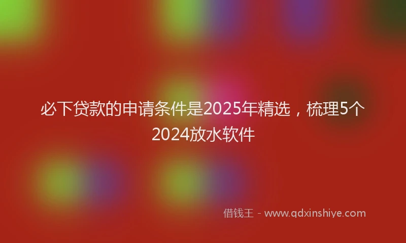 必下贷款的申请条件是2025年精选，梳理5个2024放水软件