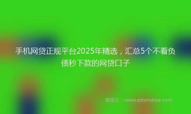手机网贷正规平台2025年精选，汇总5个不看负债秒下款的网贷口子