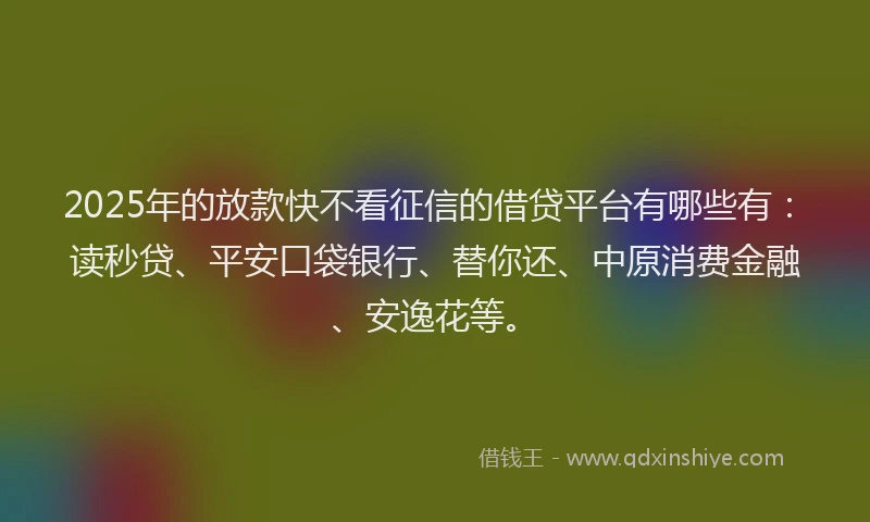 2025年的放款快不看征信的借贷平台有哪些有：读秒贷、平安口袋银行、替你还、中原消费金融、安逸花等。