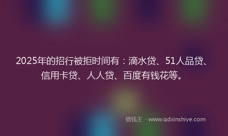 2025年的招行被拒时间有：滴水贷、51人品贷、信用卡贷、人人贷、百度有钱花等。
