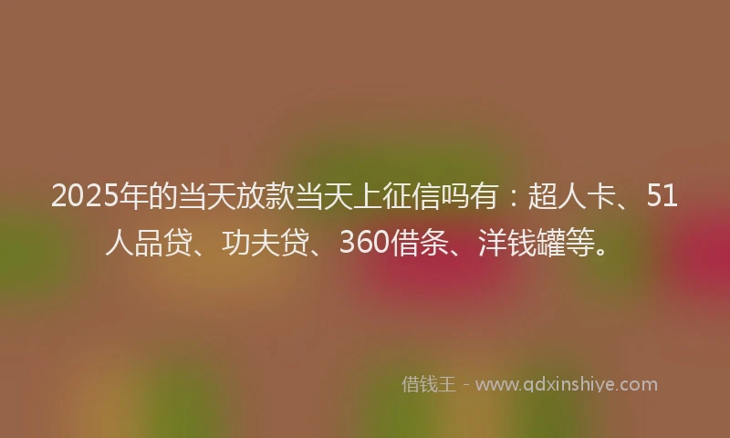 2025年的当天放款当天上征信吗有：超人卡、51人品贷、功夫贷、360借条、洋钱罐等。