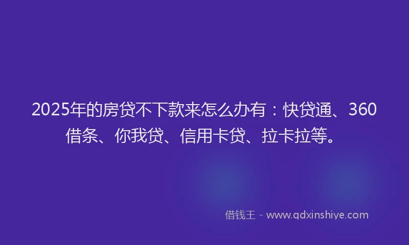 2025年的房贷不下款来怎么办有：快贷通、360借条、你我贷、信用卡贷、拉卡拉等。