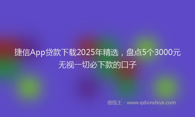 捷信App贷款下载2025年精选，盘点5个3000元无视一切必下款的口子