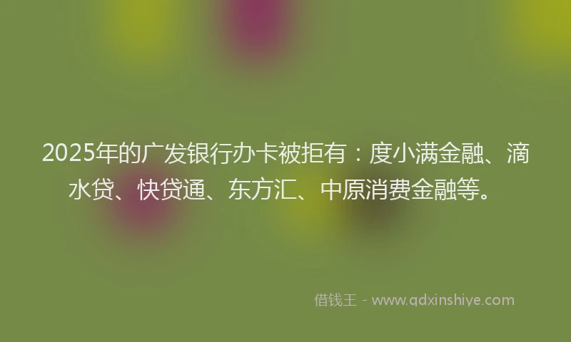 2025年的广发银行办卡被拒有：度小满金融、滴水贷、快贷通、东方汇、中原消费金融等。