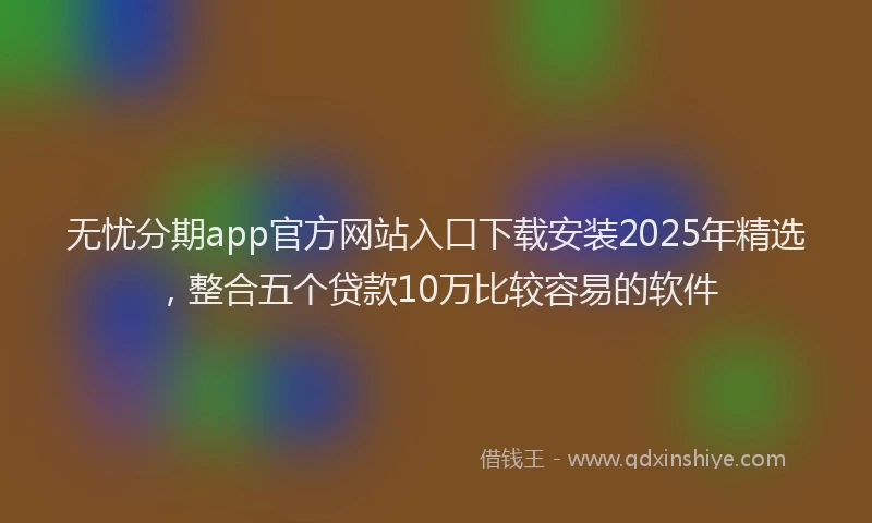 无忧分期app官方网站入口下载安装2025年精选，整合五个贷款10万比较容易的软件