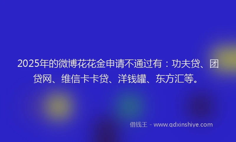 2025年的微博花花金申请不通过有：功夫贷、团贷网、维信卡卡贷、洋钱罐、东方汇等。
