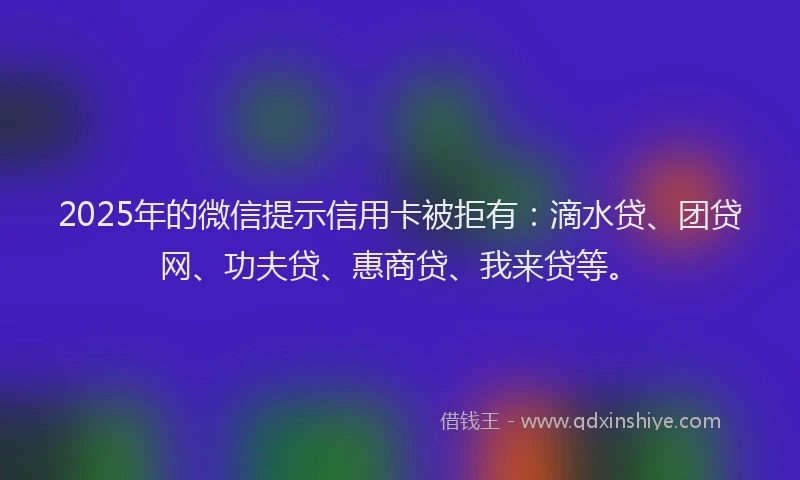 2025年的微信提示信用卡被拒有：滴水贷、团贷网、功夫贷、惠商贷、我来贷等。