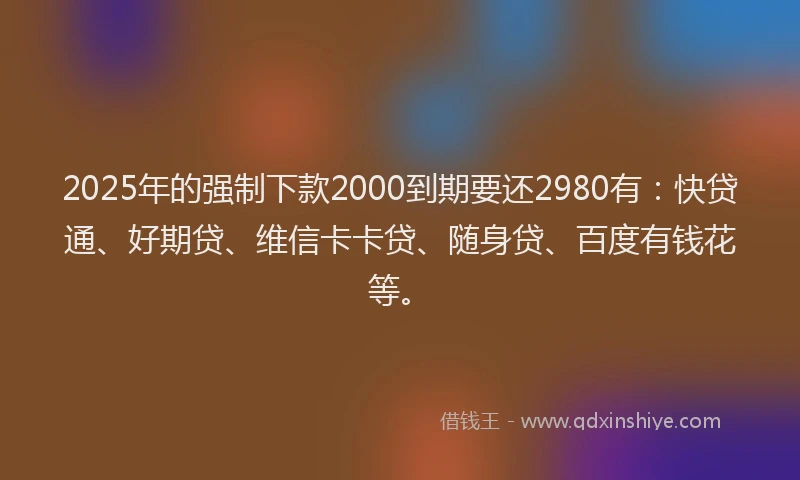 2025年的强制下款2000到期要还2980有：快贷通、好期贷、维信卡卡贷、随身贷、百度有钱花等。