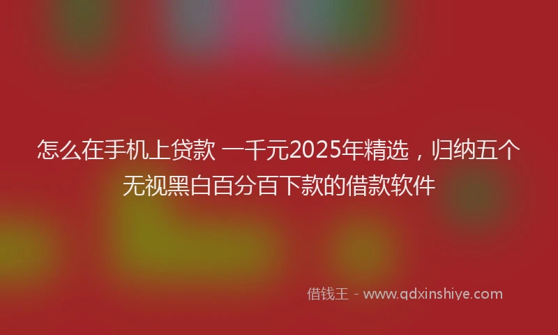 怎么在手机上贷款 一千元2025年精选，归纳五个无视黑白百分百下款的借款软件