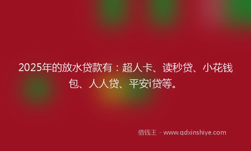 2025年的放水贷款有：超人卡、读秒贷、小花钱包、人人贷、平安i贷等。