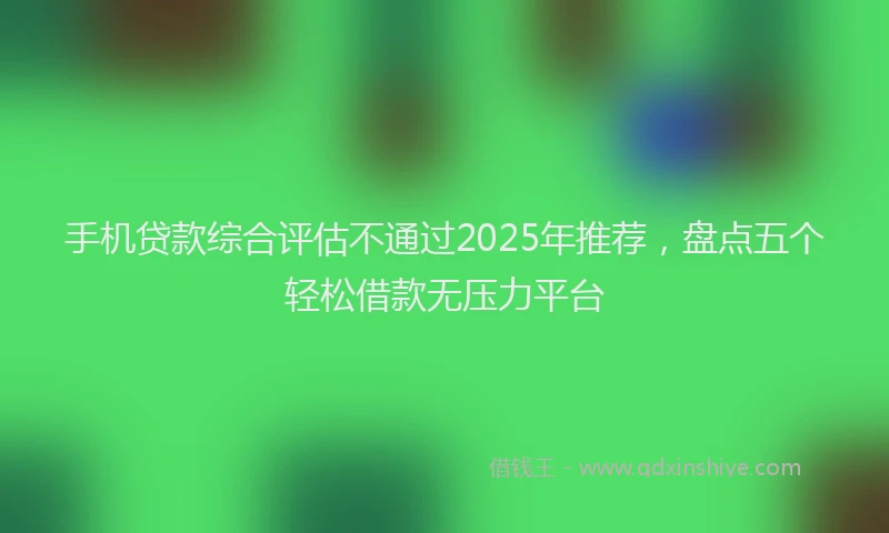 手机贷款综合评估不通过2025年推荐，盘点五个轻松借款无压力平台