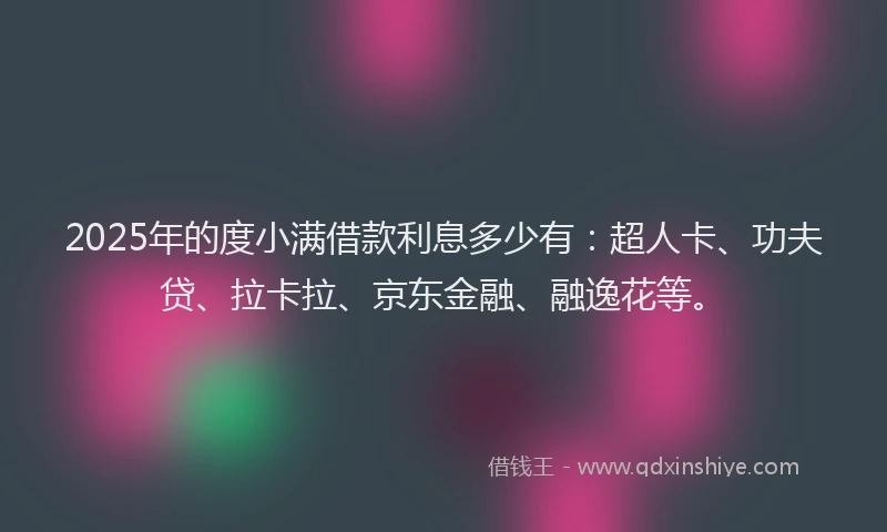 2025年的度小满借款利息多少有：超人卡、功夫贷、拉卡拉、京东金融、融逸花等。