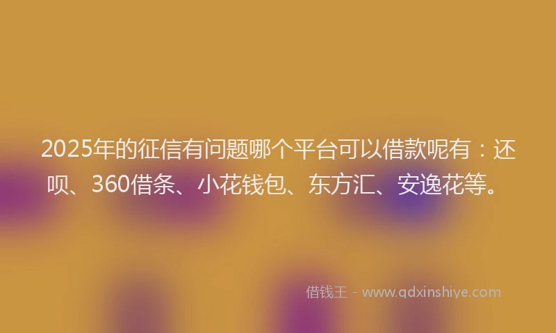 2025年的征信有问题哪个平台可以借款呢有：还呗、360借条、小花钱包、东方汇、安逸花等。