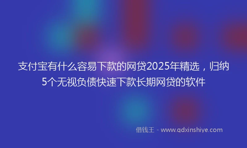 支付宝有什么容易下款的网贷2025年精选，归纳5个无视负债快速下款长期网贷的软件