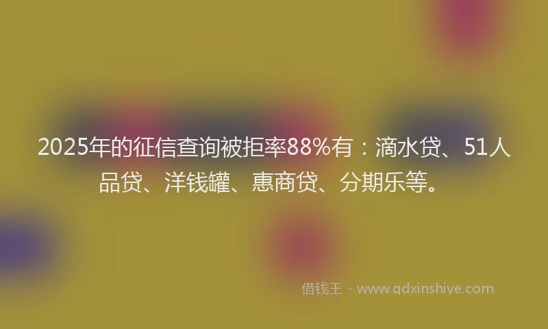 2025年的征信查询被拒率88%有：滴水贷、51人品贷、洋钱罐、惠商贷、分期乐等。