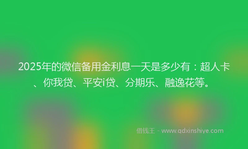 2025年的微信备用金利息一天是多少有：超人卡、你我贷、平安i贷、分期乐、融逸花等。