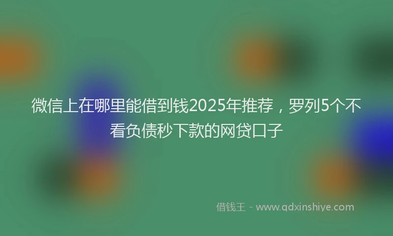 微信上在哪里能借到钱2025年推荐，罗列5个不看负债秒下款的网贷口子