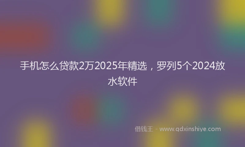 手机怎么贷款2万2025年精选，罗列5个2024放水软件