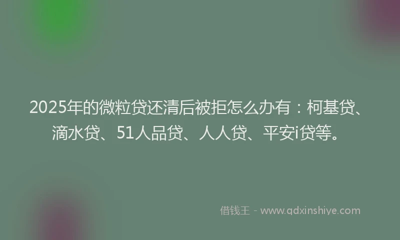 2025年的微粒贷还清后被拒怎么办有：柯基贷、滴水贷、51人品贷、人人贷、平安i贷等。