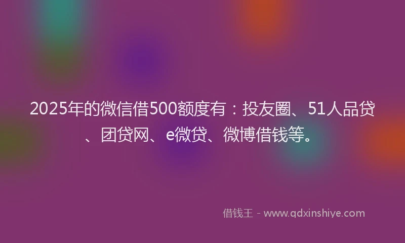 2025年的微信借500额度有：投友圈、51人品贷、团贷网、e微贷、微博借钱等。