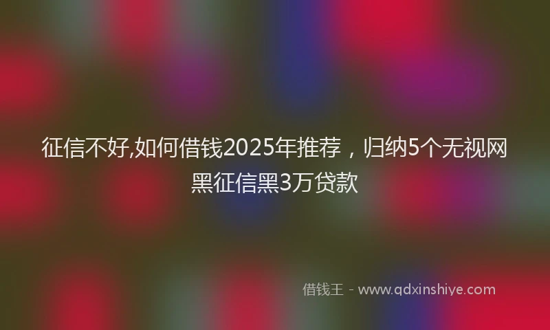 征信不好,如何借钱2025年推荐，归纳5个无视网黑征信黑3万贷款