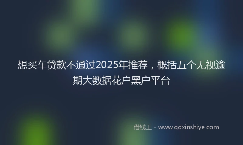 想买车贷款不通过2025年推荐，概括五个无视逾期大数据花户黑户平台